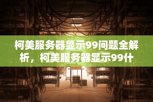 柯美服务器显示99问题全解析，柯美服务器显示99什么问题啊