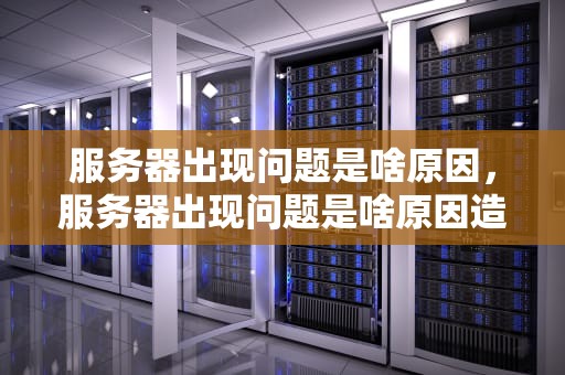 服务器出现问题是啥原因，服务器出现问题是啥原因造成的