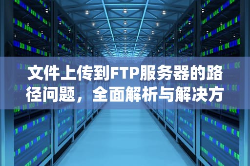 文件上传到FTP服务器的路径问题，全面解析与解决方案，文件上传到ftp服务器的路径问题怎么解决