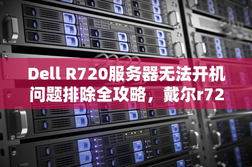 Dell R720服务器无法开机问题排除全攻略，戴尔r720服务器启动不了