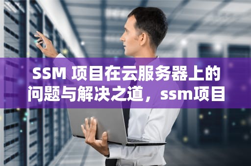 SSM 项目在云服务器上的问题与解决之道，ssm项目部署到云服务器