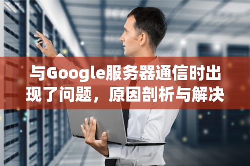 与Google服务器通信时出现了问题，原因剖析与解决之道，与google服务器通信出现问题解决方法
