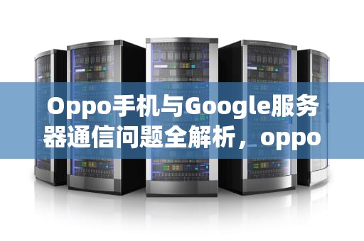 Oppo手机与Google服务器通信问题全解析，oppo与谷歌服务器通信出现问题怎么办