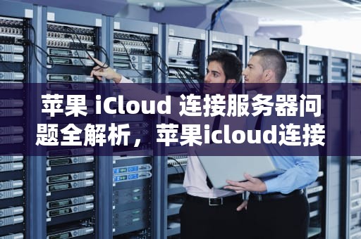 苹果 iCloud 连接服务器问题全解析，苹果icloud连接服务器时出现问题怎么办
