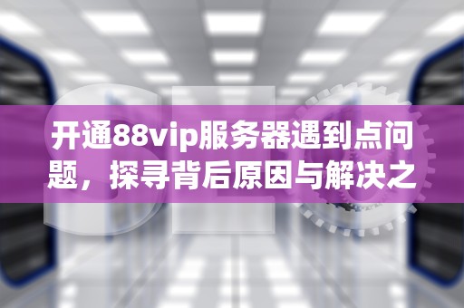 开通88vip服务器遇到点问题，探寻背后原因与解决之道，88vip无法开通