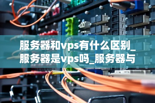 服务器和vps有什么区别_服务器是vps吗_服务器与VPS的区别及其应用