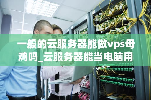 一般的云服务器能做vps母鸡吗_云服务器能当电脑用吗_云服务器作为VPS母鸡的可行性与优势