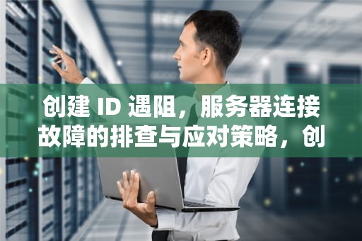 创建 ID 遇阻，服务器连接故障的排查与应对策略，创建id是连接服务器出现问题怎么办