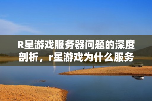 R星游戏服务器问题的深度剖析，r星游戏为什么服务器有问题呢