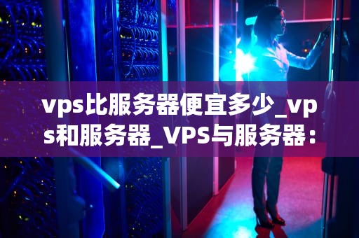 vps比服务器便宜多少_vps和服务器_VPS与服务器：价格比较及影响因素分析