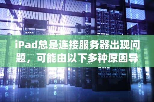 iPad总是连接服务器出现问题，可能由以下多种原因导致，ipad总是连接服务器出现问题吗怎么解决
