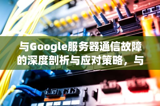 与Google服务器通信故障的深度剖析与应对策略，与google服务器通讯故障