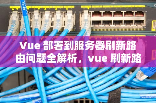 Vue 部署到服务器刷新路由问题全解析，vue 刷新路由