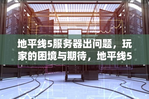 地平线5服务器出问题，玩家的困境与期待，地平线5服务器出问题了吗