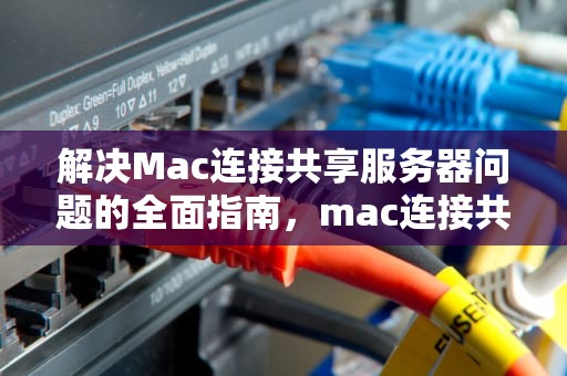 解决Mac连接共享服务器问题的全面指南，mac连接共享服务器出现问题怎么办