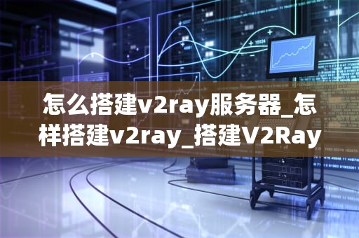 怎么搭建v2ray服务器_怎样搭建v2ray_搭建V2Ray服务器的详细指南