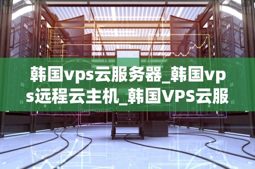 韩国vps云服务器_韩国vps远程云主机_韩国VPS云服务器的优势与应用