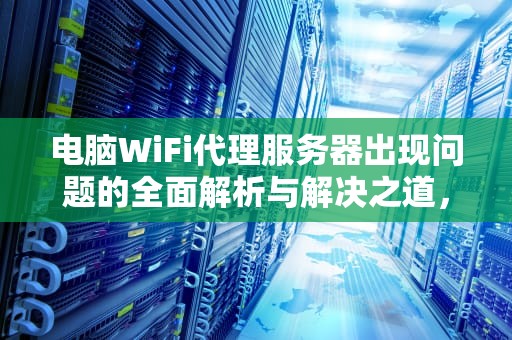 电脑WiFi代理服务器出现问题的全面解析与解决之道，电脑wifi代理服务器出现问题怎么解决