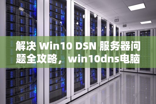 解决 Win10 DSN 服务器问题全攻略，win10dns电脑服务器错误或不存在如何处理