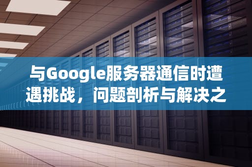 与Google服务器通信时遭遇挑战，问题剖析与解决之道，和谷歌服务器通信出现问题