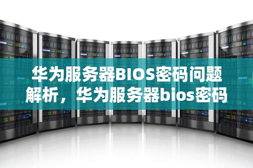 华为服务器BIOS密码问题解析，华为服务器bios密码是什么问题啊