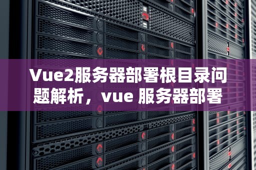 Vue2服务器部署根目录问题解析，vue 服务器部署