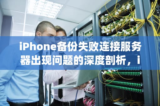 iPhone备份失败连接服务器出现问题的深度剖析，iphone备份失败连接服务器出现问题怎么办