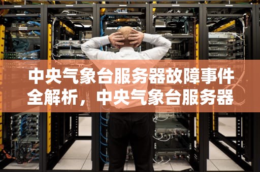 中央气象台服务器故障事件全解析，中央气象台服务器出问题了吗