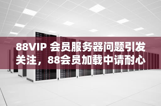 88VIP 会员服务器问题引发关注，88会员加载中请耐心等待