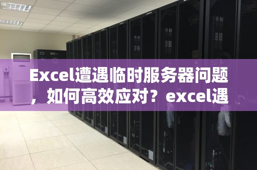 Excel遭遇临时服务器问题，如何高效应对？excel遇到一些临时服务器问题怎么解决