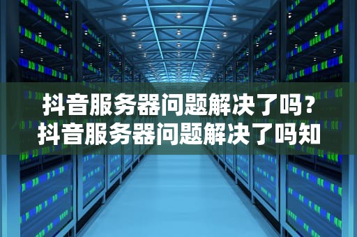 抖音服务器问题解决了吗？抖音服务器问题解决了吗知乎