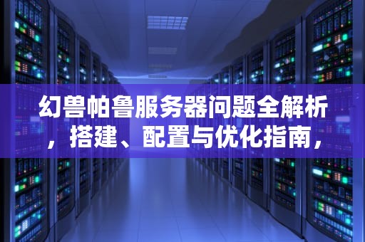 幻兽帕鲁服务器问题全解析，搭建、配置与优化指南，帕鲁开服务器是什么问题啊