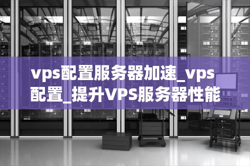 vps配置服务器加速_vps 配置_提升VPS服务器性能：全面指南