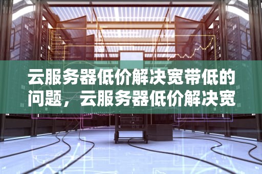 云服务器低价解决宽带低的问题，云服务器低价解决宽带低的问题吗
