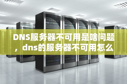 DNS服务器不可用是啥问题，dns的服务器不可用怎么解决