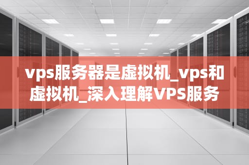 vps服务器是虚拟机_vps和虚拟机_深入理解VPS服务器及其在虚拟化技术中的关键作用