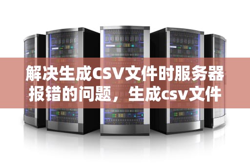 解决生成CSV文件时服务器报错的问题，生成csv文件工具类
