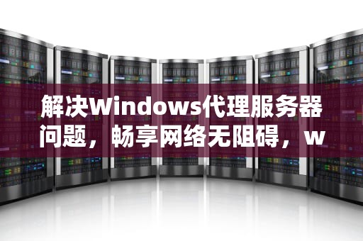 解决Windows代理服务器问题，畅享网络无阻碍，windows代理服务器可能有问题或地址不正确