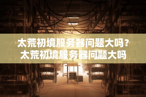 太荒初境服务器问题大吗？太荒初境服务器问题大吗