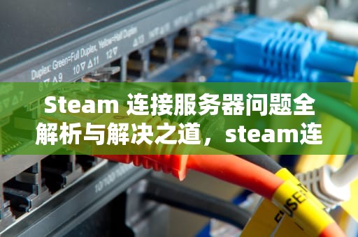 Steam 连接服务器问题全解析与解决之道，steam连接服务器遇到问题怎么解决