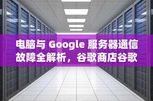 电脑与 Google 服务器通信故障全解析，谷歌商店谷歌服务器通信出现问题