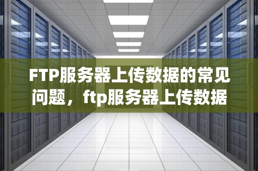FTP服务器上传数据的常见问题，ftp服务器上传数据的常见问题有哪些