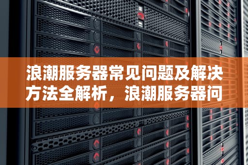 浪潮服务器常见问题及解决方法全解析，浪潮服务器问题解决方法有哪些