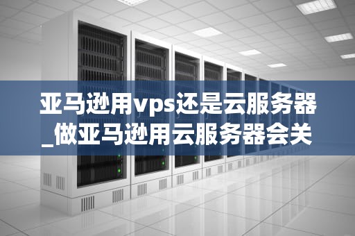 亚马逊用vps还是云服务器_做亚马逊用云服务器会关联吗_亚马逊的服务器选择：VPS还是云服务器？