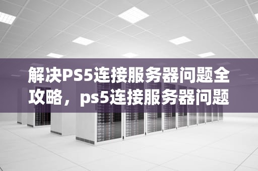 解决PS5连接服务器问题全攻略，ps5连接服务器问题怎么解决