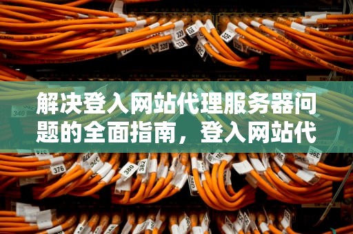 解决登入网站代理服务器问题的全面指南，登入网站代理服务器有问题怎么解决