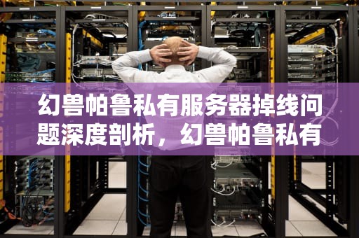幻兽帕鲁私有服务器掉线问题深度剖析，幻兽帕鲁私有服务器掉线问题怎么解决