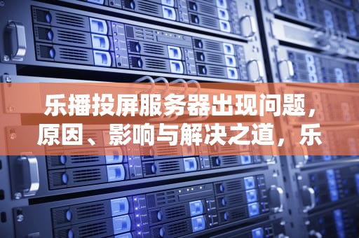 乐播投屏服务器出现问题，原因、影响与解决之道，乐播投屏服务器出现问题怎么解决