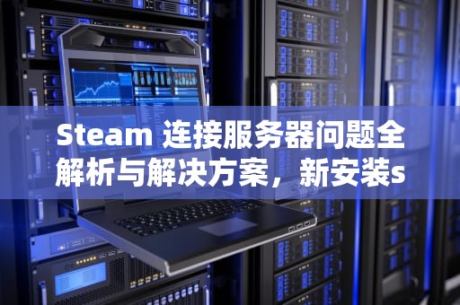 Steam 连接服务器问题全解析与解决方案，新安装steam连接服务器遇到问题怎么办