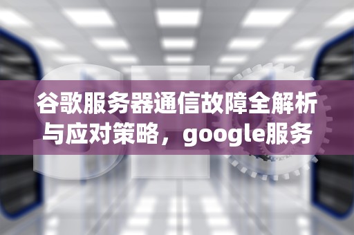 谷歌服务器通信故障全解析与应对策略，google服务器通信出问题如何解决